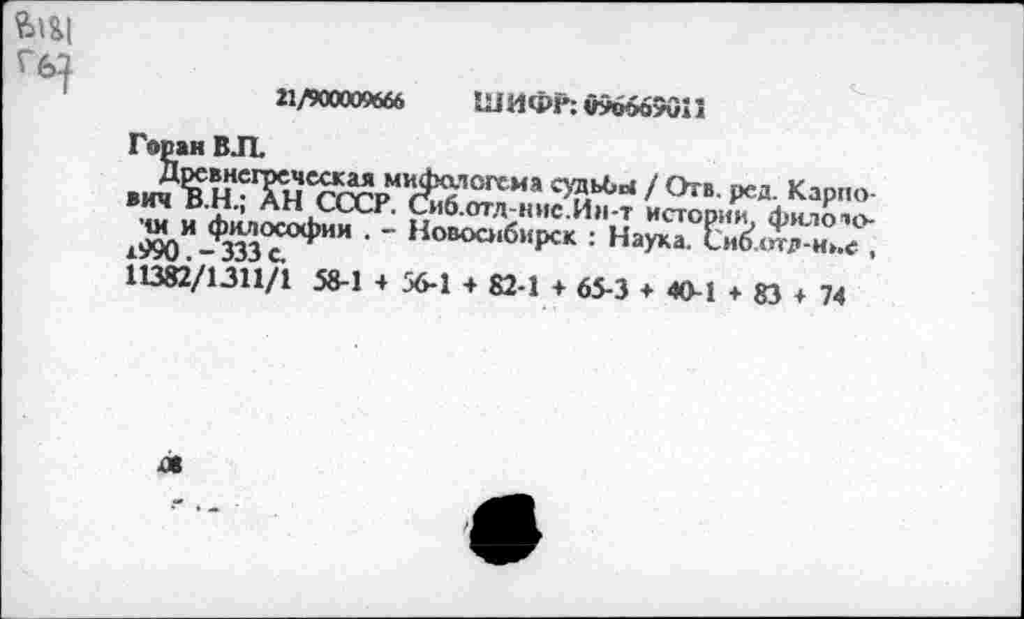 ﻿а/900009666 ШИФР: 096669011
Горан ВЛ
в А ННСТи гг^рМКЛГС;ГСИЯ с>?1ьЬы / <*»• ред- Карпо-
Л?’ ^Н СССР. Сиб.отл-нис.Ин-т истории фиЛО'О-ш и философии . - Новосибирск : Наука. Си£<и7»-н».<; , 11382/1311/1 58-1 4 56-1 4 82-1 4 65-3 4 40-1 4 83 4 74